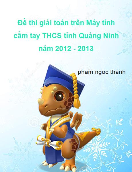 Đề thi giải toán trên Máy tính cầm tay lớp 9 THCS tỉnh Quảng Ninh năm 2012 - 2013 gồm 2 đề chính thức.Mỗi đề thi đều có những câu hỏi hay và khó.Rất bổ ích cho học sinh giỏi THCS ôn luyện.